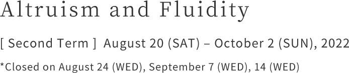Altruism and Fluidity [ Second Term ]  August 20 (SAT) – October 2 (SUN), 2022    *Closed on August 24 (WED), September 7 (WED), 14 (WED)