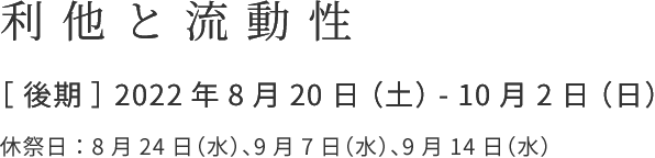 利他と流動性 ［ 後期 ］ 2022年8月20日 （土） - 10月2日 （日） ※ 会期中に、休祭日を設ける予定です